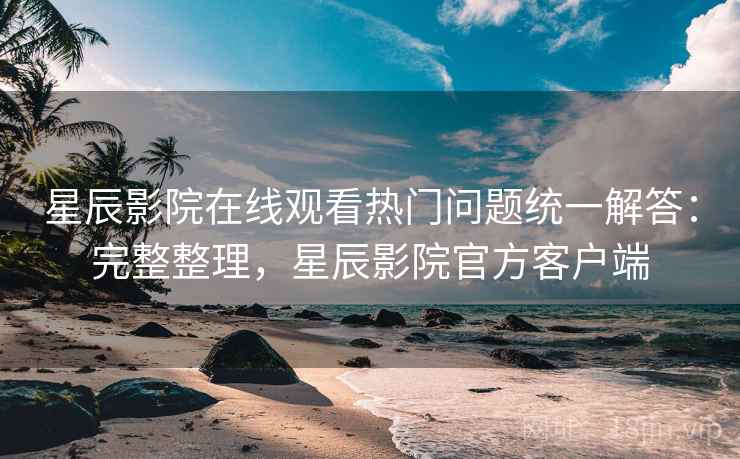星辰影院在线观看热门问题统一解答:完整整理,星辰影院官方客户端 星辰影院在线观看热门问题统一解答:完整整理,星辰影院官方客户端