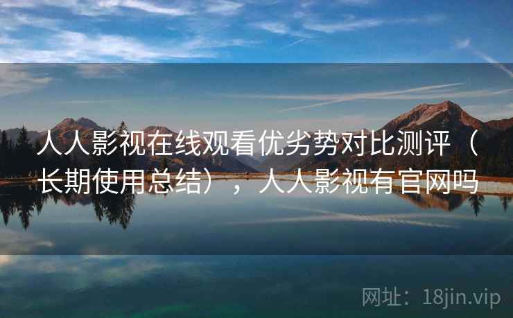 人人影视在线观看优劣势对比测评（长期使用总结），人人影视有官网吗