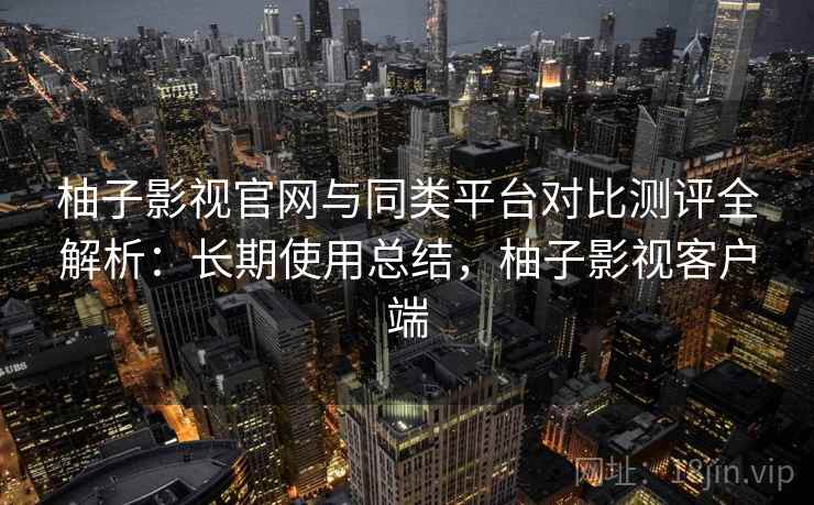 柚子影视官网与同类平台对比测评全解析：长期使用总结，柚子影视客户端