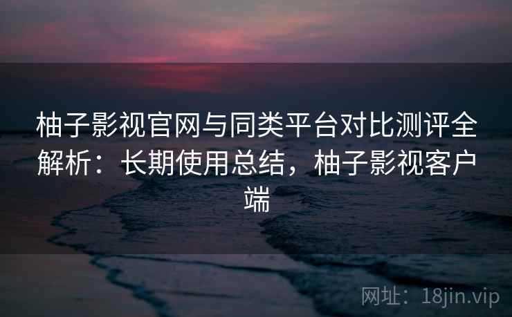 柚子影视官网与同类平台对比测评全解析:长期使用总结,柚子影视客户端 柚子影视官网与同类平台对比测评全解析:长期使用总结,柚子影视客户端
