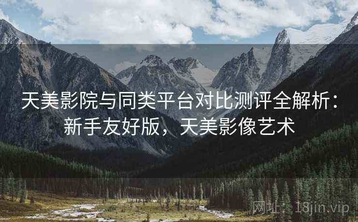 天美影院与同类平台对比测评全解析：新手友好版，天美影像艺术