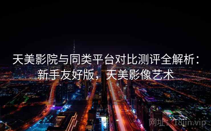 天美影院与同类平台对比测评全解析:新手友好版,天美影像艺术 天美影院与同类平台对比测评全解析:新手友好版,天美影像艺术