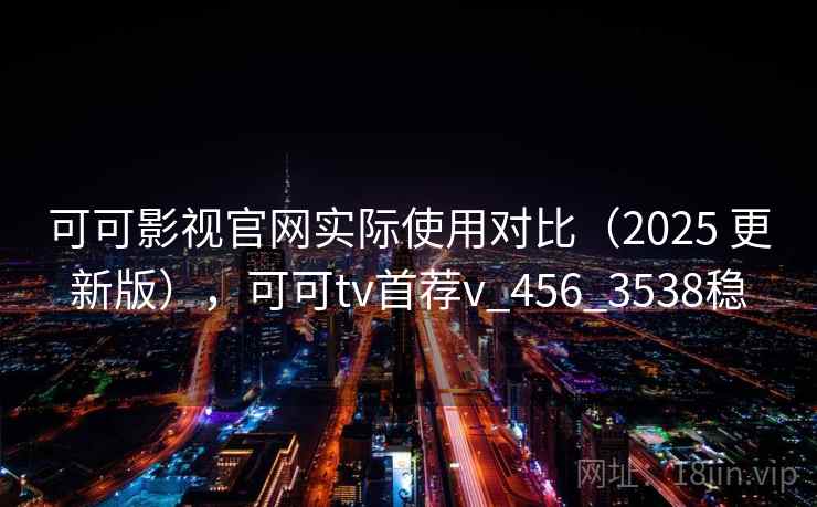 可可影视官网实际使用对比（2025 更新版），可可tv首荐v_456_3538稳