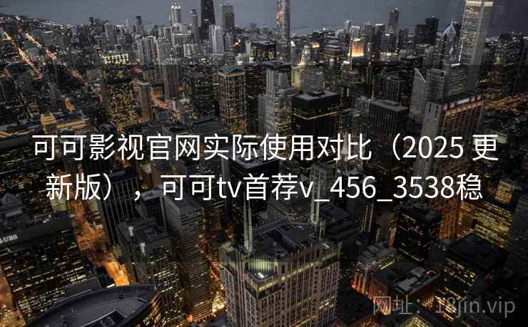 可可影视官网实际使用对比（2025 更新版），可可tv首荐v_456_3538稳