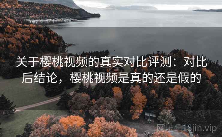 关于樱桃视频的真实对比评测：对比后结论，樱桃视频是真的还是假的