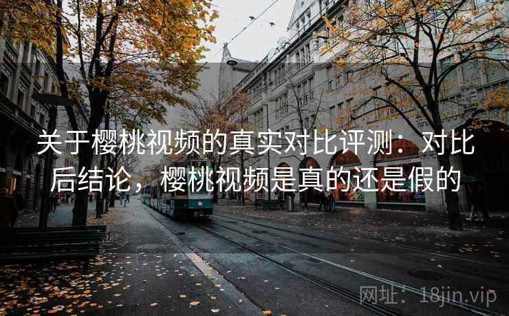 关于樱桃视频的真实对比评测：对比后结论，樱桃视频是真的还是假的