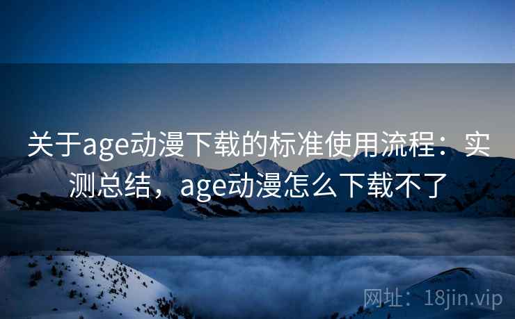 关于age动漫下载的标准使用流程：实测总结，age动漫怎么下载不了