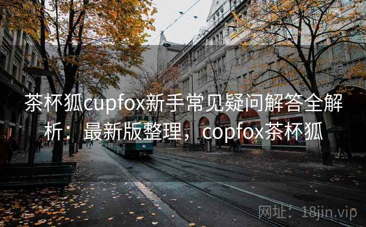 茶杯狐cupfox新手常见疑问解答全解析：最新版整理，copfox茶杯狐