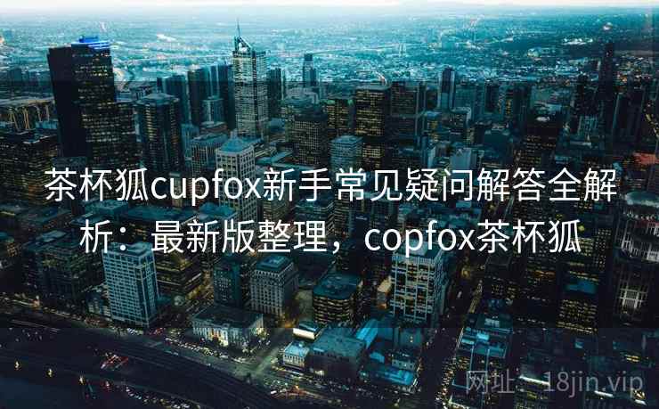茶杯狐cupfox新手常见疑问解答全解析:最新版整理,copfox茶杯狐 茶杯狐cupfox新手常见疑问解答全解析:最新版整理,copfox茶杯狐