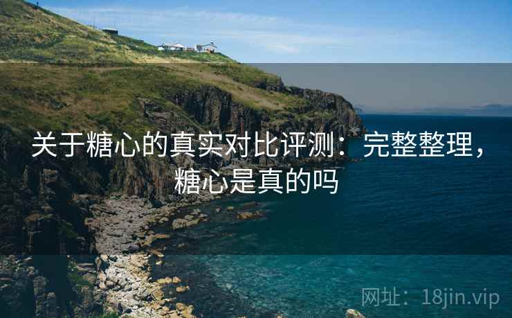 关于糖心的真实对比评测：完整整理，糖心是真的吗