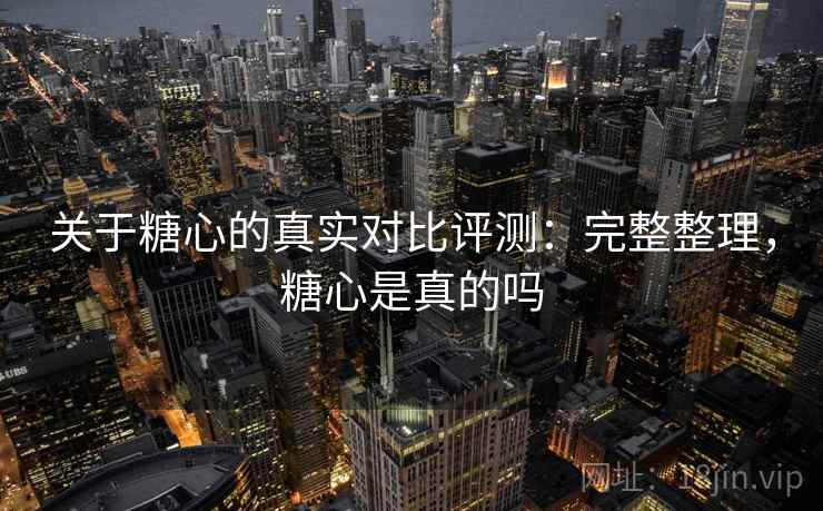 关于糖心的真实对比评测：完整整理，糖心是真的吗