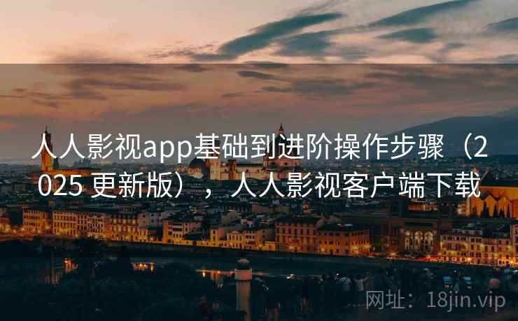 人人影视app基础到进阶操作步骤（2025 更新版），人人影视客户端下载