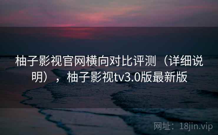 柚子影视官网横向对比评测（详细说明），柚子影视tv3.0版最新版