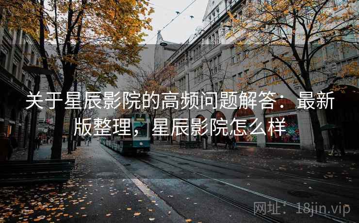 关于星辰影院的高频问题解答：最新版整理，星辰影院怎么样