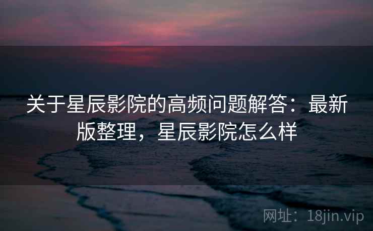 关于星辰影院的高频问题解答:最新版整理,星辰影院怎么样 关于星辰影院的高频问题解答:最新版整理,星辰影院怎么样