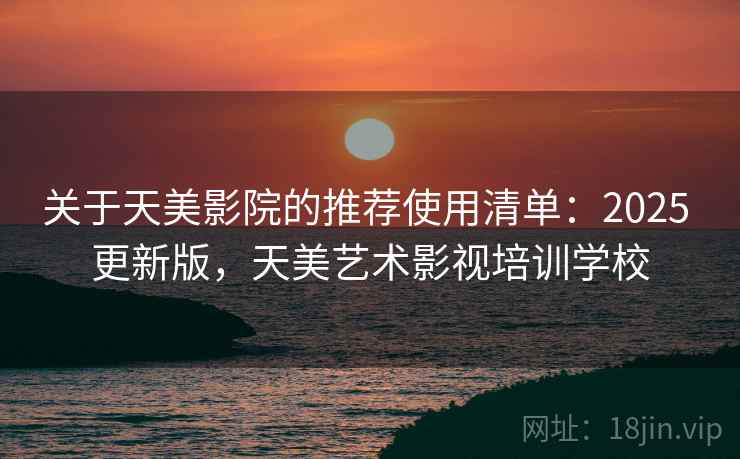 关于天美影院的推荐使用清单：2025 更新版，天美艺术影视培训学校