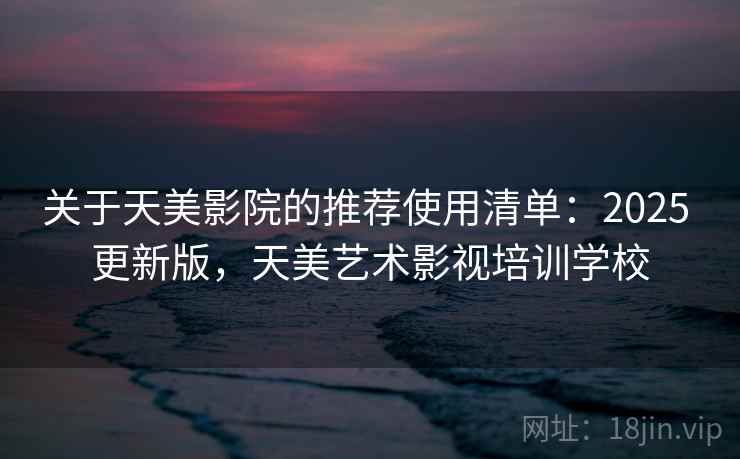 关于天美影院的推荐使用清单:2025 更新版,天美艺术影视培训学校 关于天美影院的推荐使用清单:2025 更新版,天美艺术影视培训学校
