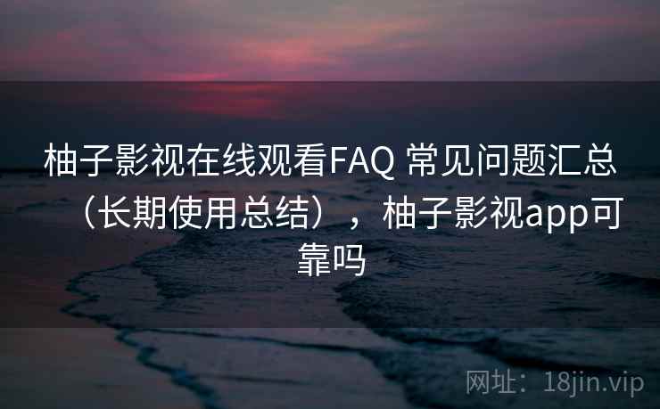 柚子影视在线观看FAQ 常见问题汇总（长期使用总结），柚子影视app可靠吗