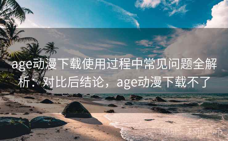age动漫下载使用过程中常见问题全解析：对比后结论，age动漫下载不了
