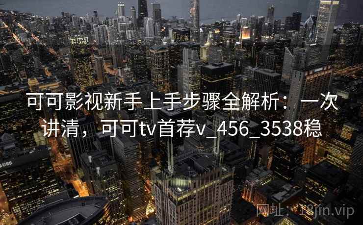 可可影视新手上手步骤全解析：一次讲清，可可tv首荐v_456_3538稳