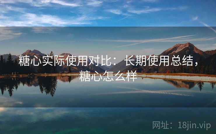 糖心实际使用对比：长期使用总结，糖心怎么样
