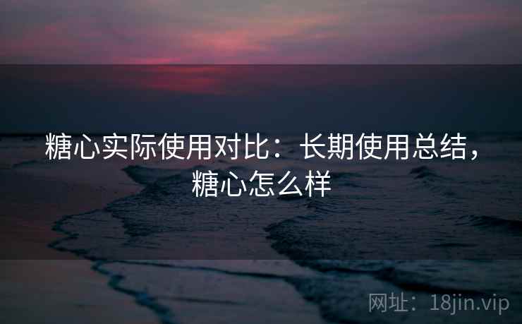 糖心实际使用对比:长期使用总结,糖心怎么样 糖心实际使用对比:长期使用总结,糖心怎么样
