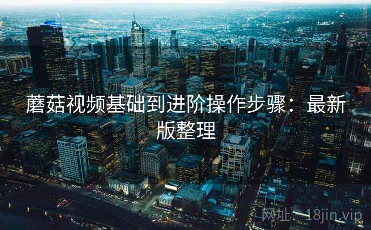 蘑菇视频基础到进阶操作步骤:最新版整理 蘑菇视频基础到进阶操作步骤:最新版整理
