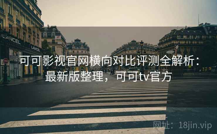可可影视官网横向对比评测全解析：最新版整理，可可tv官方