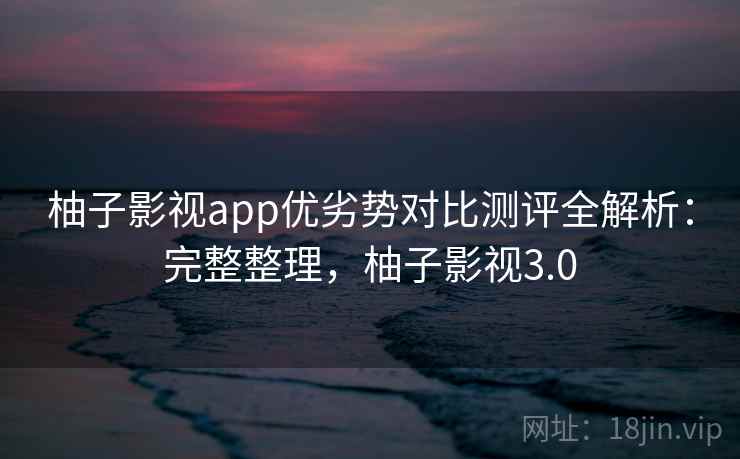 柚子影视app优劣势对比测评全解析：完整整理，柚子影视3.0