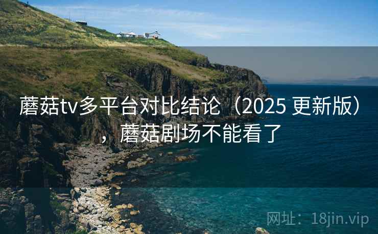 蘑菇tv多平台对比结论（2025 更新版），蘑菇剧场不能看了