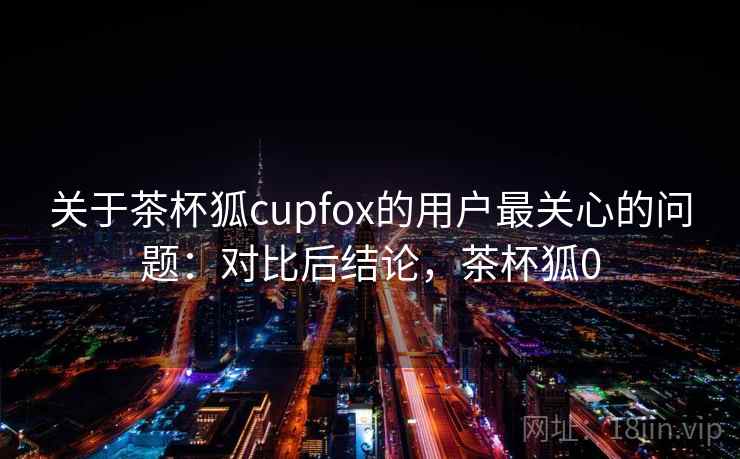 关于茶杯狐cupfox的用户最关心的问题：对比后结论，茶杯狐0
