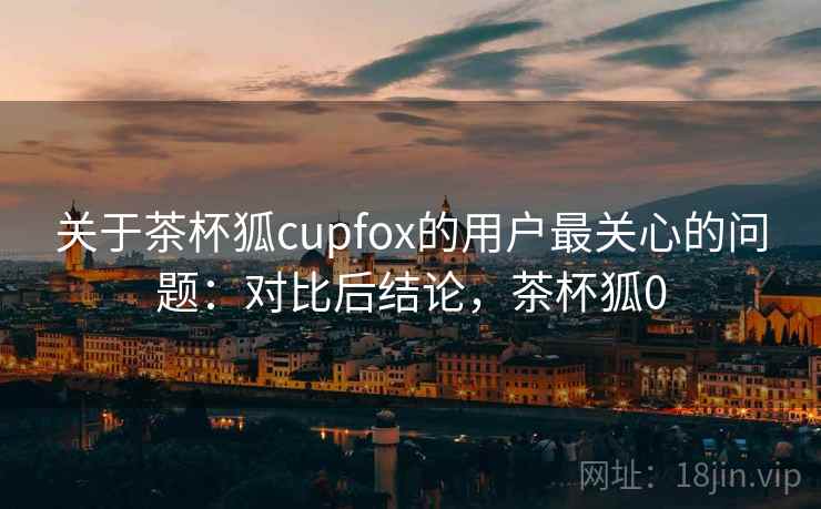 关于茶杯狐cupfox的用户最关心的问题：对比后结论，茶杯狐0