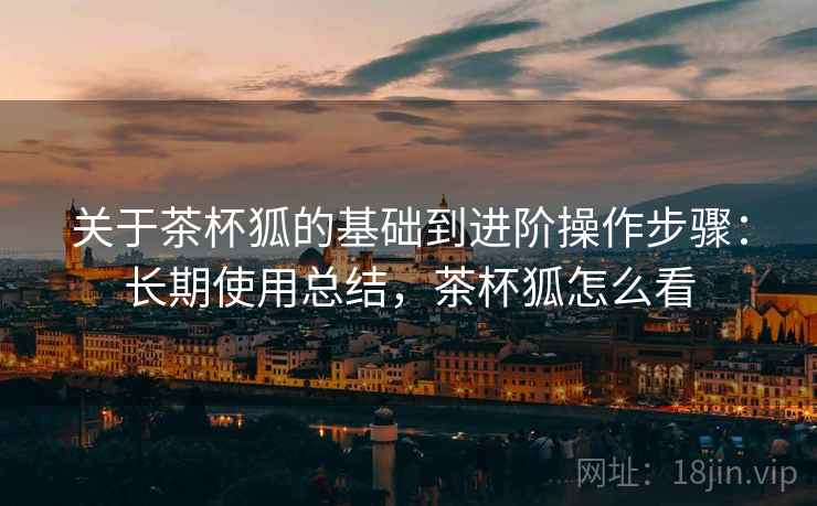 关于茶杯狐的基础到进阶操作步骤：长期使用总结，茶杯狐怎么看