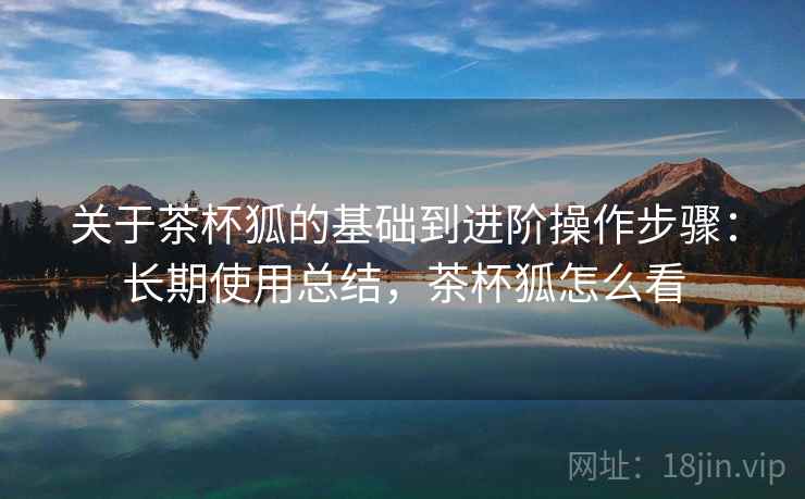 关于茶杯狐的基础到进阶操作步骤：长期使用总结，茶杯狐怎么看