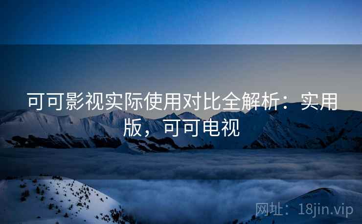 可可影视实际使用对比全解析:实用版,可可电视 可可影视实际使用对比全解析:实用版,可可电视
