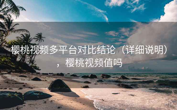 樱桃视频多平台对比结论（详细说明），樱桃视频值吗