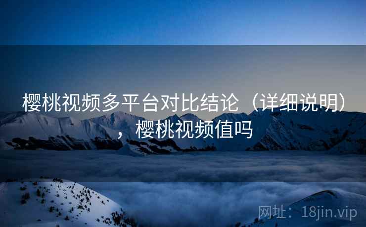樱桃视频多平台对比结论（详细说明），樱桃视频值吗