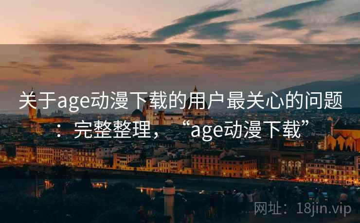 关于age动漫下载的用户最关心的问题：完整整理，“age动漫下载”