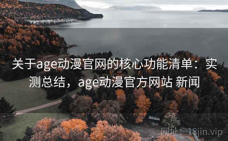 关于age动漫官网的核心功能清单：实测总结，age动漫官方网站 新闻