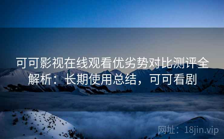 可可影视在线观看优劣势对比测评全解析：长期使用总结，可可看剧