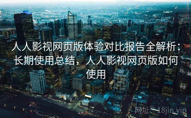 人人影视网页版体验对比报告全解析：长期使用总结，人人影视网页版如何使用