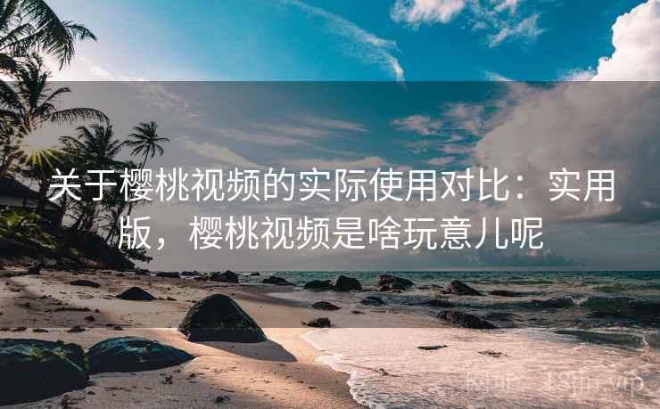 关于樱桃视频的实际使用对比：实用版，樱桃视频是啥玩意儿呢