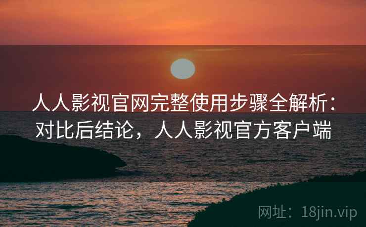 人人影视官网完整使用步骤全解析:对比后结论,人人影视官方客户端