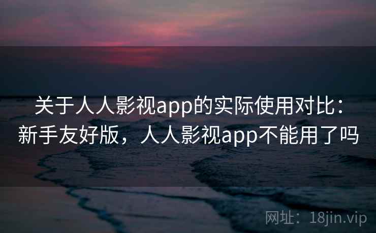 关于人人影视app的实际使用对比：新手友好版，人人影视app不能用了吗