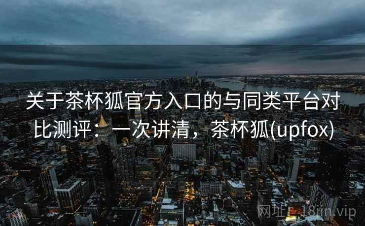 关于茶杯狐官方入口的与同类平台对比测评：一次讲清，茶杯狐(upfox)