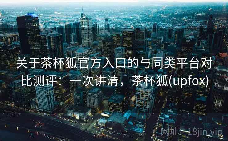 关于茶杯狐官方入口的与同类平台对比测评:一次讲清,茶杯狐(upfox) 关于茶杯狐官方入口的与同类平台对比测评:一次讲清,茶杯狐(upfox)