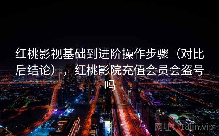 红桃影视基础到进阶操作步骤（对比后结论），红桃影院充值会员会盗号吗