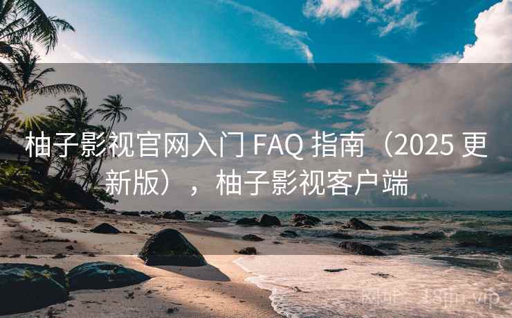 柚子影视官网入门 FAQ 指南（2025 更新版），柚子影视客户端